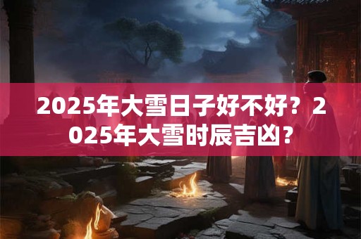 2026年大雪日子好不好？2026年大雪时辰吉凶？