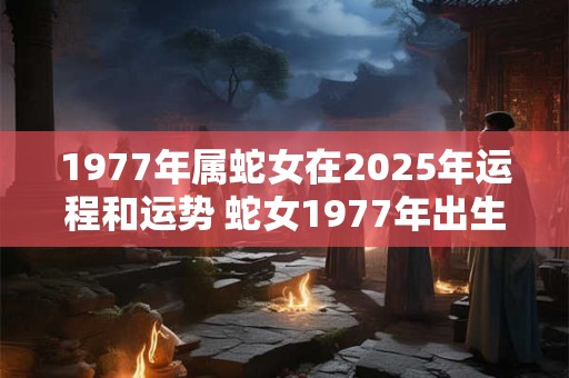 1977年属蛇女在2025年运程和运势 蛇女1977年出生2025运势如何