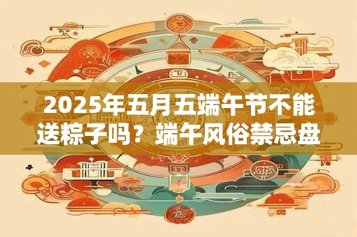 2025年五月五端午节不能送粽子吗？端午风俗禁忌盘点