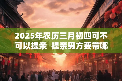 2026年农历三月初四可不可以提亲  提亲男方要带哪些礼物