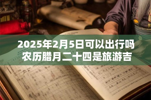 2025年2月5日可以出行吗 农历腊月二十四是旅游吉日吗