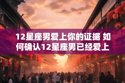 12星座男爱上你的证据 如何确认12星座男已经爱上你