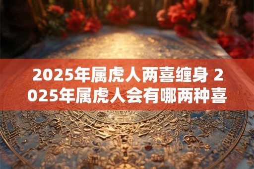 2025年属虎人两喜缠身 2025年属虎人会有哪两种喜事光顾