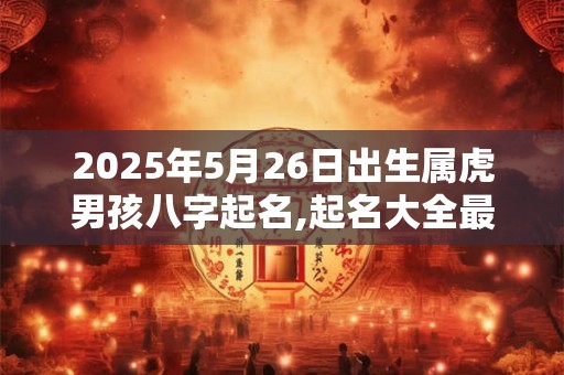 2025年5月26日出生属虎男孩八字起名,起名大全最新