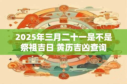 2025年三月二十一是不是祭祖吉日 黄历吉凶查询