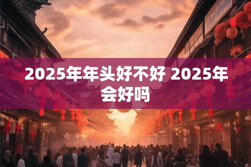 2025年年头好不好 2025年会好吗