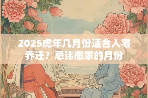 2025虎年几月份适合入宅乔迁？忌讳搬家的月份