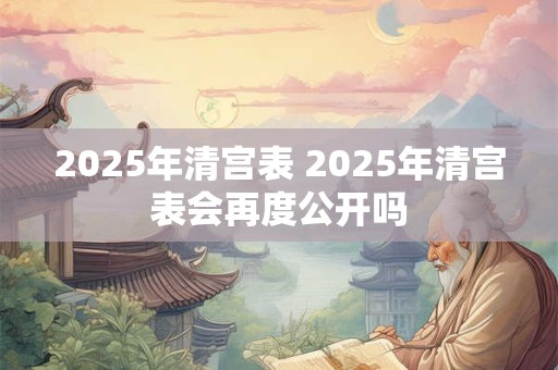 2025年清宫表 2025年清宫表会再度公开吗 2025年清宫表 2025年清宫表会再度公开吗