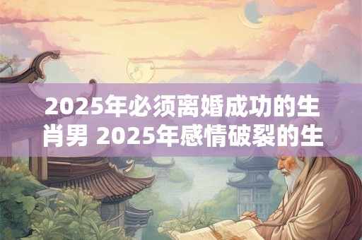 2025年必须离婚成功的生肖男 2025年感情破裂的生肖
