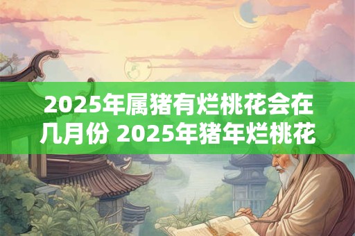 2025年属猪有烂桃花会在几月份 2025年猪年烂桃花月份