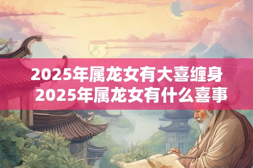 2025年属龙女有大喜缠身 2025年属龙女有什么喜事 2025年属龙女有大喜缠身 2025年属龙女有什么喜事