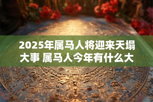 2025年属马人将迎来天塌大事 属马人今年有什么大事