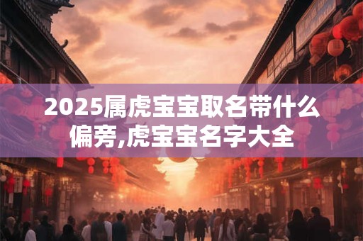 2025属虎宝宝取名带什么偏旁,虎宝宝名字大全 2025属虎宝宝取名带什么偏旁,虎宝宝名字大全