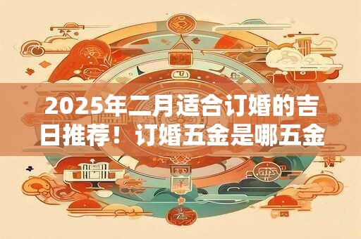 2025年二月适合订婚的吉日推荐！订婚五金是哪五金？