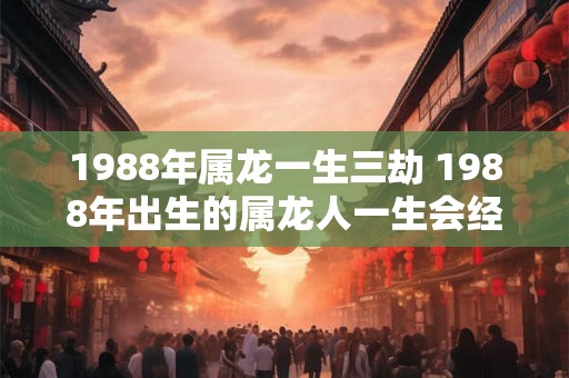 1988年属龙一生三劫 1988年出生的属龙人一生会经历三次劫难吗