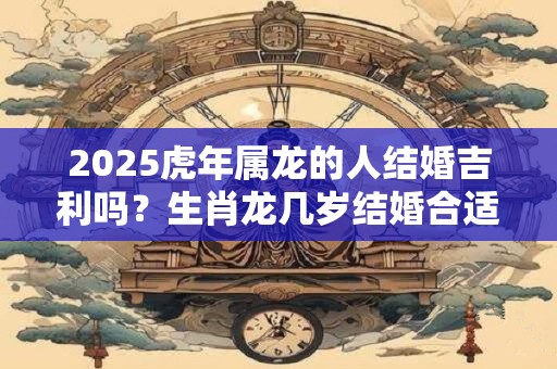 2025虎年属龙的人结婚吉利吗？生肖龙几岁结婚合适