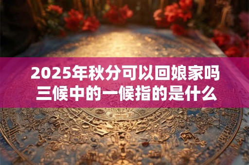 2025年秋分可以回娘家吗 三候中的一候指的是什么