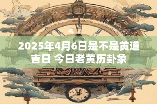 2025年4月6日是不是黄道吉日 今日老黄历卦象 2025年4月6日是不是黄道吉日 今日老黄历卦象