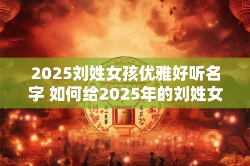 2025刘姓女孩优雅好听名字 如何给2025年的刘姓女孩起一个优雅又好听的名字