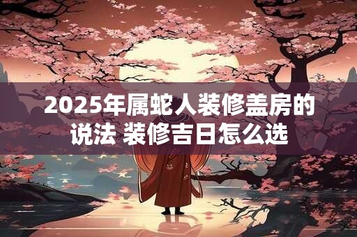 2025年属蛇人装修盖房的说法 装修吉日怎么选