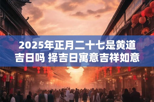 2025年正月二十七是黄道吉日吗 择吉日寓意吉祥如意