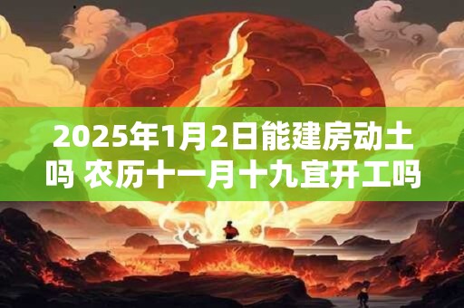 2025年1月2日能建房动土吗 农历十一月十九宜开工吗