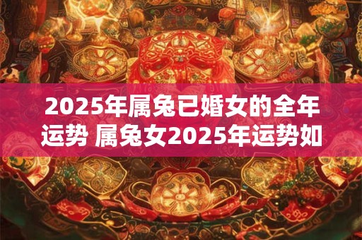 2025年属兔已婚女的全年运势 属兔女2025年运势如何