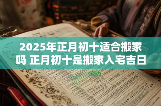 2025年正月初十适合搬家吗 正月初十是搬家入宅吉日吗