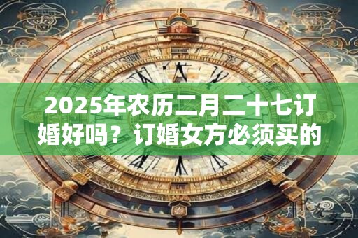2025年农历二月二十七订婚好吗？订婚女方必须买的东西