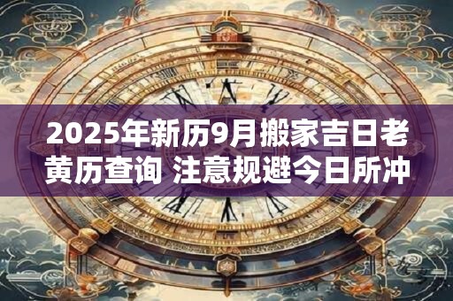 2025年新历9月搬家吉日老黄历查询 注意规避今日所冲 2025年新历9月搬家吉日老黄历查询 注意规避今日所冲