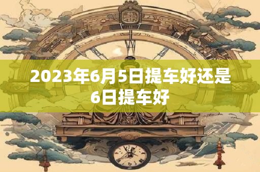 2023年6月5日提车好还是6日提车好