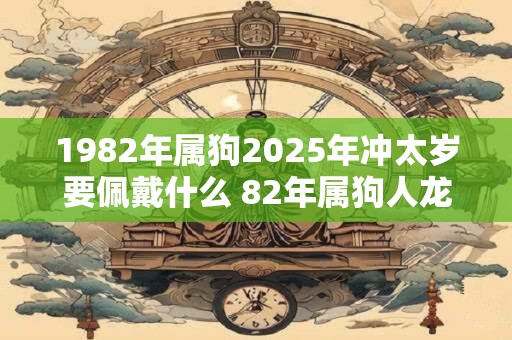 1982年属狗2025年冲太岁要佩戴什么 82年属狗人龙年犯太岁怎么化解