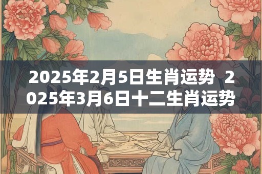 2025年2月5日生肖运势  2025年3月6日十二生肖运势解析