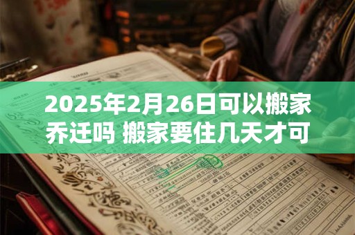 2026年2月26日可以搬家乔迁吗 搬家要住几天才可离开