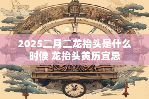 2025二月二龙抬头是什么时候 龙抬头黄历宜忌