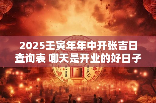 2025壬寅年年中开张吉日查询表 哪天是开业的好日子