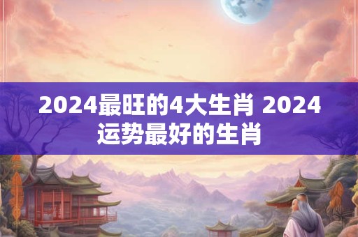 2024最旺的4大生肖 2024运势最好的生肖