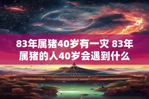 83年属猪40岁有一灾 83年属猪的人40岁会遇到什么灾祸