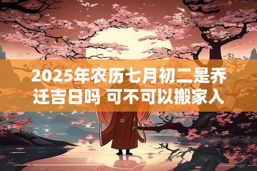 2025年农历七月初二是乔迁吉日吗 可不可以搬家入宅
