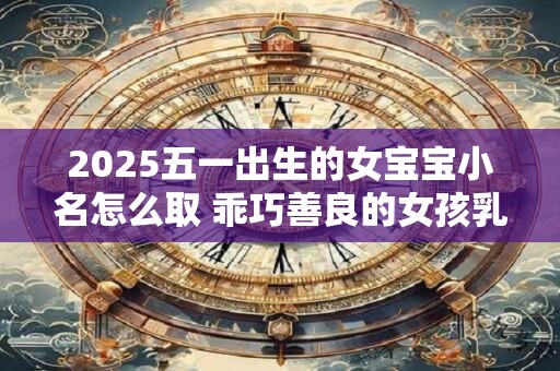 2025五一出生的女宝宝小名怎么取 乖巧善良的女孩乳名