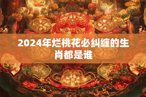 2024年烂桃花必纠缠的生肖都是谁