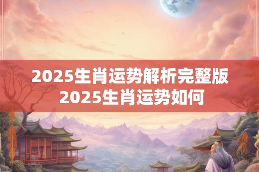 2025生肖运势解析完整版 2025生肖运势如何