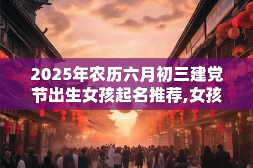 2025年农历六月初三建党节出生女孩起名推荐,女孩漂亮有涵养的名字