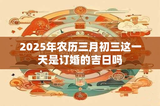 2025年农历三月初三这一天是订婚的吉日吗
