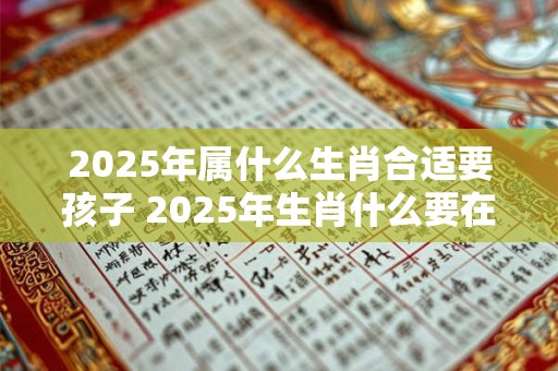 2025年属什么生肖合适要孩子 2025年生肖什么要在2025年生孩子应该选哪个生肖