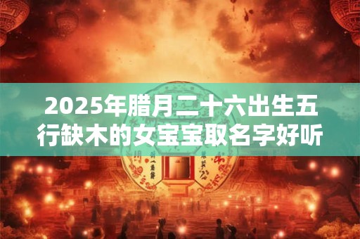 2025年腊月二十六出生五行缺木的女宝宝取名字好听的