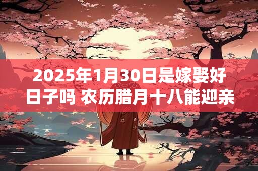 2025年1月30日是嫁娶好日子吗 农历腊月十八能迎亲吗