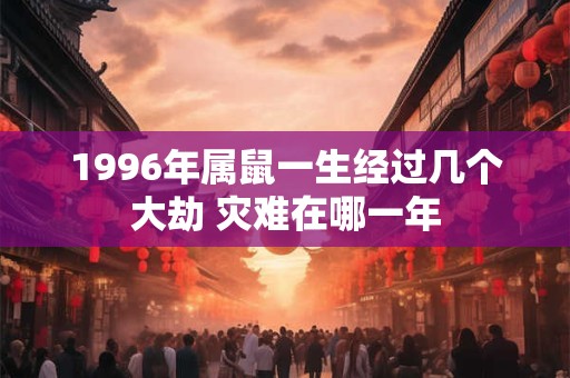 1996年属鼠一生经过几个大劫 灾难在哪一年