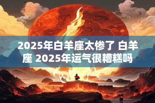 2025年白羊座太惨了 白羊座 2025年运气很糟糕吗