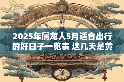 2025年属龙人5月适合出行的好日子一览表 这几天是黄道吉日 2025年属龙人5月适合出行的好日子一览表 这几天是黄道吉日